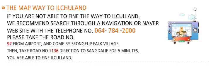 The map way to Ilchuland If you are not able to fine the way to ilculland, we recommend search through a navigation or Naver web site with the Telephone No. 064 784 2000. Please take the Road No. 97 from Airport, and come by Seongeup Falk Village. Then, take Road No 1136 direction to Sangdalie for 5 minutes. You are able to fine Ilculland.  